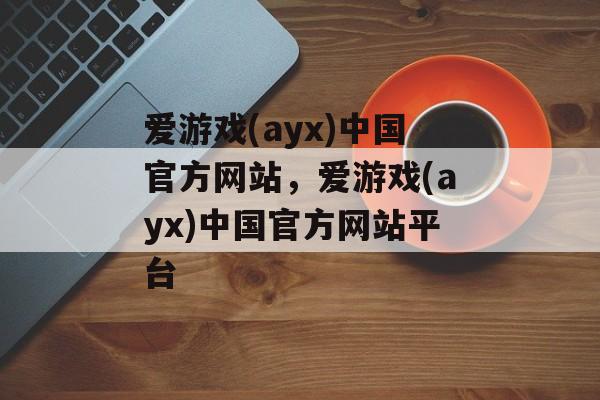 爱游戏(ayx)中国官方网站，爱游戏(ayx)中国官方网站平台