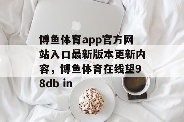 博鱼体育app官方网站入口最新版本更新内容，博鱼体育在线望98db in