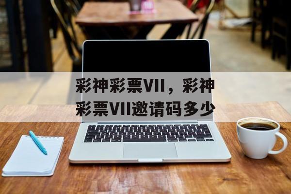 彩神彩票VII，彩神彩票VII邀请码多少